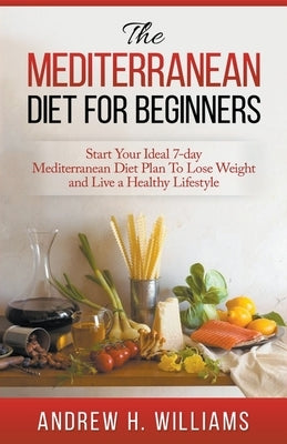 The Mediterranean Diet For Beginners: Start Your Ideal 7-Day Mediterranean Diet Plan To Lose Weight and Live An Healthy Lifestyle by Williams, Andrew H.
