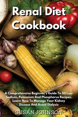 Renal Diet Cookbook: A Comprehensive Beginner's Guide To 50 Low- Sodium, Potassium And Phosphorus Recipes. Learn How To Manage Your Kidney by Johnson, Susan