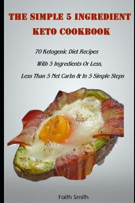 The Simple 5 Ingredient Keto Cookbook: 70 Ketogenic Diet Recipes With 5 Ingredients Or Less, Less Than 5 Net Carbs & In 5 Simple Steps by Smith, Faith
