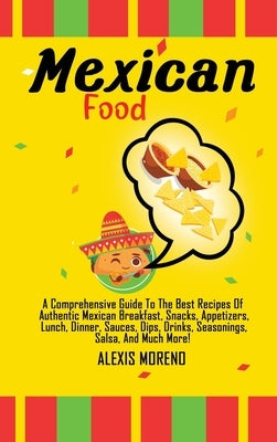 Mexican Food: A Comprehensive Guide To The Best Recipes Of Authentic Mexican Breakfast, Snacks, Appetizers, Lunch, Dinner, Sauces, D by Moreno, Alexis