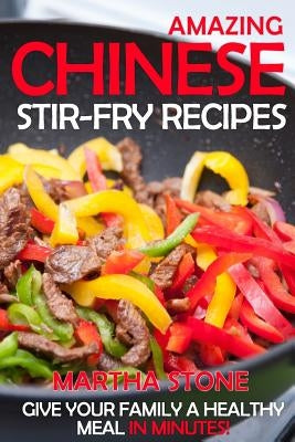 Amazing Chinese Stir-Fry Recipes: Give your family a healthy meal in minutes! by Stone, Martha