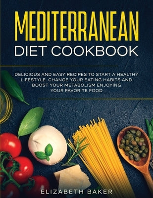 Mediterranean Diet Cookbook: Delicious and Easy Recipes to Start A Healthy Lifestyle. Change Your Eating Habits and Boost Your Metabolism Enjoying by Baker, Elizabeth