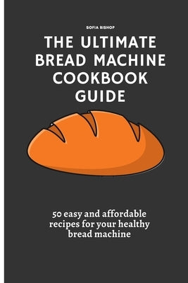The Ultimate Bread Machine Cookbook Guide: 50 easy and affordable recipes for your healthy bread machine by Bishop, Sofia