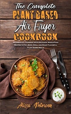 The Complete Plant Based Air Fryer Cookbook: An Essential Cookbook With Delicious, Whole-Food Recipes to Fry, Bake, Grill, and Roast Flavorful Plant B by Peterson, Alissa