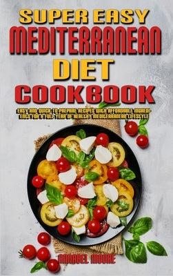 Super Easy Mediterranean Diet Cookbook: Easy and Quick-To-Prepare Recipes with Affordable Ingredients for a Full Year of Healthy Mediterranean Lifesty by Moore, Annabel