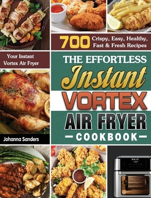 The Effortless Instant Vortex Air Fryer Cookbook: 700 Crispy, Easy, Healthy, Fast & Fresh Recipes For Your Instant Vortex Air Fryer by Sanders, Johanna