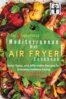 The 5 Ingredients Mediterranean Diet Air Fryer Cookbook: Easy, Tasty and Affordable Recipes for Everyday Healthy Eating by Jones, Francesca