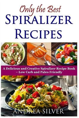 Only the Best Spiralizer Recipes: A Delicious and Creative Spiralizer Recipe Book - Low Carb and Paleo Friendly by Silver, Andrea
