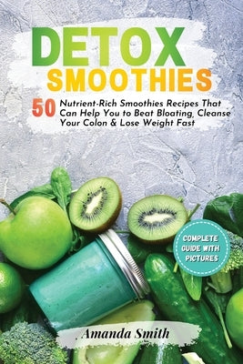 Detox Smoothies: 50 Nutrient-Rich Smoothies Recipes That Can Help You to Beat Bloating, Cleanse Your Colon & Lose Weight Fast by Smith, Amanda