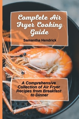 Complete Air Fryer Cooking Guide: A Comprehensive Collection of Air Fryer Recipes from Breakfast to Dinner by Hendrick, Samantha