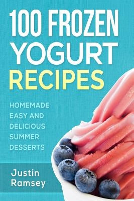 100 Frozen Yogurt Recipes: Homemade Easy and Delicious Summer Desserts by Ramsey, Justin