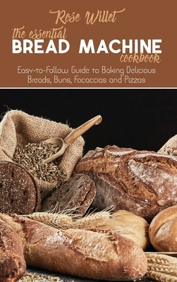 The Essential Bread Machine Cookbook: Easy-to-Follow Guide to Baking Delicious Breads, Buns, Focaccias and Pizzas by Willet, Rose