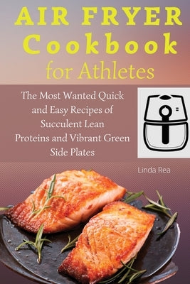 Air Fryer Cookbook for Athletes: The Most Wanted Quick and Easy Recipes of Succulent Lean Proteins and Vibrant Green Side Plates by Rea, Linda