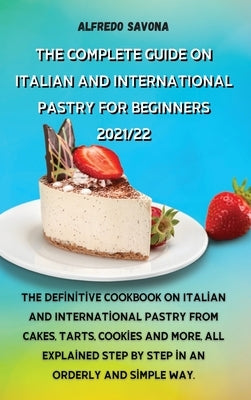 The Complete Guide on Italian and International Pastry for Beginners 2021/22: The definitive cookbook on Italian and International pastry from cakes, by Alfredo Savona