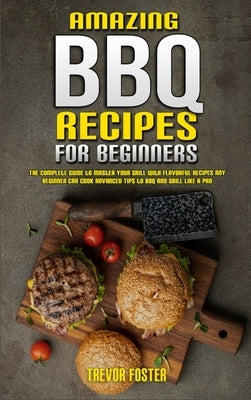 Amazing BBQ Recipes for Beginners: The Complete Guide to Master Your Grill with Flavorful Recipes Any Beginner Can Cook Advanced Tips to BBQ and Grill by Foster, Trevor