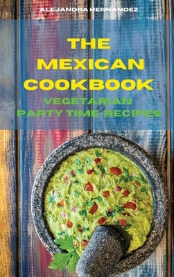 The Mexican Cookbook Vegetarian Party Time Recipes: Quick, Easy and Delicious Mexican Dinner Recipes to delight your family and friends by Hernandez, Alejandra