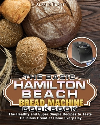 The Basic Hamilton Beach Bread Machine Cookbook: The Healthy and Super Simple Recipes to Taste Delicious Bread at Home Every Day by Brant, Alfred