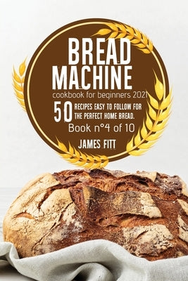 Bread Machine Cookbook for Beginners 2021: 50 RECIPES EASY TO FOLLOW FOR THE PERFECT HOME BREAD. Book n°4 of 10 by Fitt, James