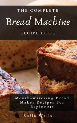 The Complete Bread Machine Recipe Book: Mouth-watering Bread Maker Recipes For Beginners by Wells, Sofia