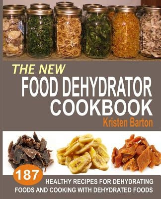 The New Food Dehydrator Cookbook: 187 Healthy Recipes For Dehydrating Foods And Cooking With Dehydrated Foods by Barton, Kristen