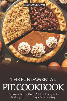 The Fundamental Pie Cookbook: Uncover More Than 25 Pie Recipes to Make Your Holidays Interesting by Brown, Heston