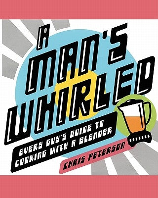 A Man's Whirled: Every Guy's Guide to Cooking with a Blender by Peterson, Chris