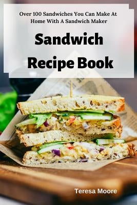 Sandwich Recipe Book: Over 100 Sandwiches You Can Make at Home with a Sandwich Maker by Moore, Teresa