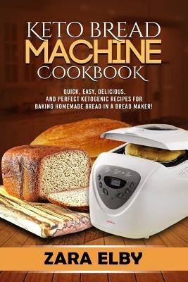 Keto Bread Machine Cookbook: Quick, Easy, Delicious, and Perfect Ketogenic Recipes for Baking Homemade Bread in a Bread Maker! by Elby, Zara