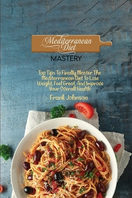 Mediterranean Diet Mastery: Top Tips To Finally Master The Mediterranean Diet To Lose Weight, Feel Great, And Improve Your Overall Health by Johnson, Frank