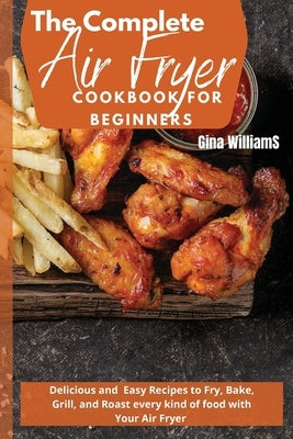 The Complete Air Fryer Cookbook for Beginners: Delicious and Easy Recipes to Fry, Bake, Grill, and Roast every kind of food with Your Air Fryer by Williams, Gina