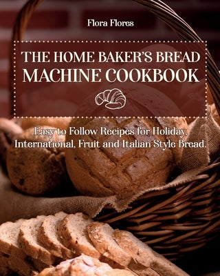 The Home Baker's Bread Machine Cookbook: Easy to follow recipes for Holiday, International, Fruit and Italian Style Bread. by Flores, Flora