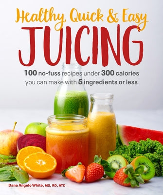 Healthy, Quick & Easy Juicing: 100 No-Fuss Recipes Under 300 Calories You Can Make with 5 Ingredients or Less by White, Dana Angelo
