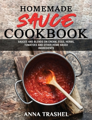 Homemade Sauce Cookbook: Sauces and Blends On Cream, Eggs, Herbs, Tomatoes and Other Home Based Ingredients by Trashel, Anna