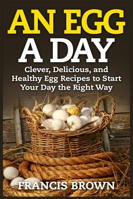 An Egg a Day: Clever, Delicious, and Healthy Egg Recipes to Start Your Day the Right Way by Brown, Francis