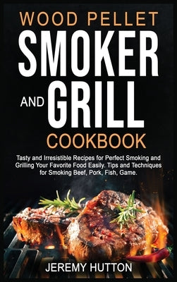 Wood Pellet Smoker and Grill Cookbook: Tasty and Irresistible Recipes for Perfect Smoking and Grilling Your Favorite Food Easily. Tips and Techniques by Hutton, Jeremy