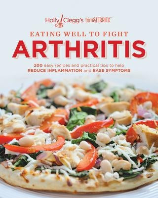 Eating Well to Fight Arthritis: 200 Easy Recipes and Practical Tips to Help Reduce Inflammation and Ease Symptoms by Clegg, Holly