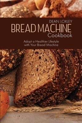 Bread Machine Cookbook: Adopt a Healthier Lifestyle with Your Bread Machine by Loxley, Dean