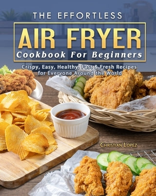 The Effortless Air Fryer Cookbook For Beginners: Crispy, Easy, Healthy, Fast & Fresh Recipes for Everyone Around the World by Lopez, Christian