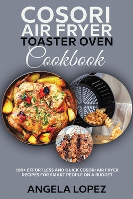 Cosori Air Fryer Toaster Oven Cookbook: 100+ Effortless and Quick Cosori Air Fryer Recipes for Smart People on a Budget by Lopez, Angela