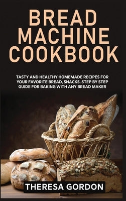 Bread Machine Cookbook: Tasty and Healthy Homemade Recipes for Your Favorite Bread, Snacks. Step by Step Guide for Baking With Any Bread Maker by Gordon, Theresa