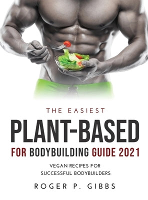 The Easiest Plant-Based for Bodybuilding Guide 2021: Vegan Recipes for Successful Bodybuilders. by Gibbs, Roger P.