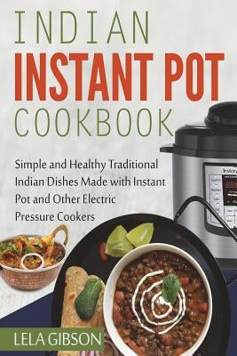 Indian Instant Pot Cookbook: Simple and Healthy Traditional Indian Dishes Made with Instant Pot and Other Electric Pressure Cookers by Gibson, Lela