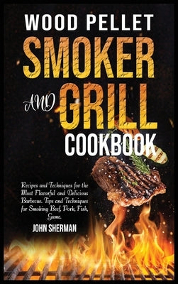 Wood Pellet Smoker and Grill Cookbook: Recipes and Techniques for the Most Flavorful and Delicious Barbecue. Tips and Techniques for Smoking Beef, Por by Sherman, John