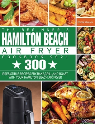 The Beginner's Hamilton Beach Air Fryer Cookbook 2021: 300 Irresistible Recipes. Fry, Bake, Grill, and Roast with Your Hamilton Beach Air Fryer by Maresca, Brenda