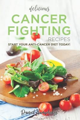Delicious Cancer Fighting Recipes: Don't Let Cancer Beat You - Start Your Anti-Cancer Diet Today! by Humphreys, Daniel