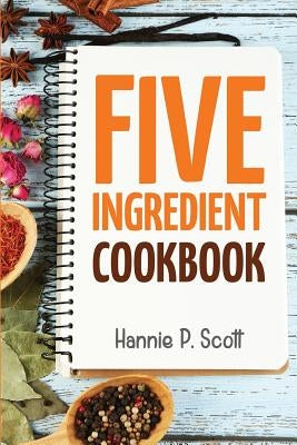 5 Ingredient Cookbook: Easy Recipes in 5 or Less Ingredients by Scott, Hannie P.