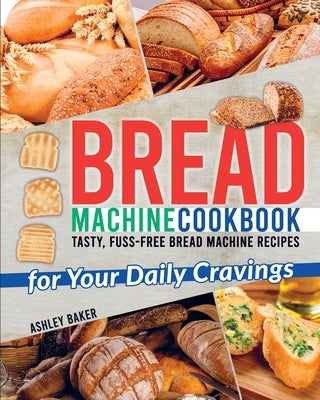 Bread Machine Cookbook: Tasty, Fuss-Free Bread Machine Recipes for Your Daily Cravings by Baker, Ashley