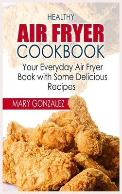 Healthy Air Fryer Cookbook: Your Everyday Air Fryer Book with Some Delicious Recipes by Gonzalez, Mary