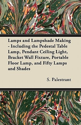 Lamps and Lampshade Making - Including the Pedestal Table Lamp, Pendant Ceiling Light, Bracket Wall Fixture, Portable Floor Lamp, and Fifty Lamps and by Palestrant, S.