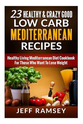 23 Healthy and Crazy Good Low Carb Mediterranean Recipes: Healthy Living Mediterranean Diet Cookbook For Those Who Want To Lose Weight by Ramsey, Jeff